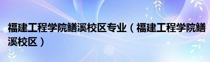 福建工程学院鳝溪校区专业（福建工程学院鳝溪校区）