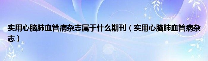 实用心脑肺血管病杂志属于什么期刊（实用心脑肺血管病杂志）