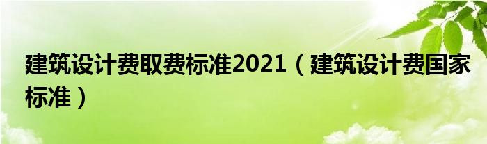 建筑设计费取费标准2021（建筑设计费国家标准）