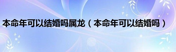 本命年可以结婚吗属龙（本命年可以结婚吗）