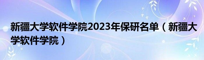 新疆大学软件学院2023年保研名单（新疆大学软件学院）