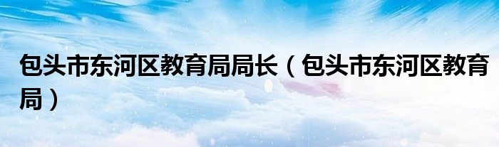 包头市东河区教育局局长（包头市东河区教育局）