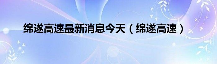 绵遂高速最新消息今天（绵遂高速）