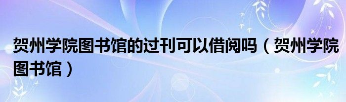 贺州学院图书馆的过刊可以借阅吗（贺州学院图书馆）