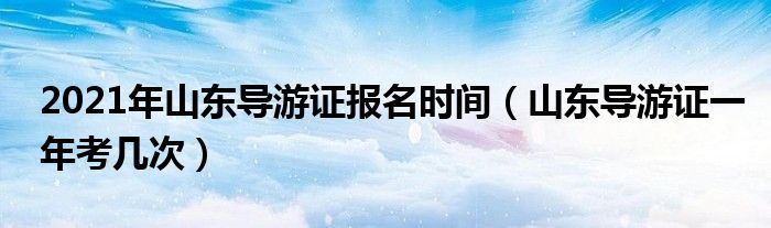 2021年山东导游证报名时间（山东导游证一年考几次）