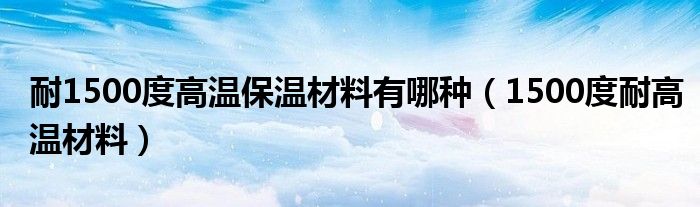 耐1500度高温保温材料有哪种（1500度耐高温材料）