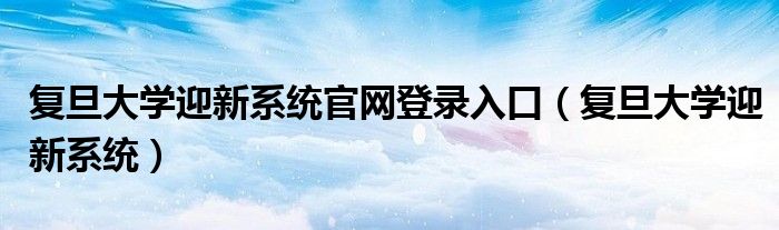 复旦大学迎新系统官网登录入口（复旦大学迎新系统）