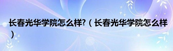 长春光华学院怎么样?（长春光华学院怎么样）