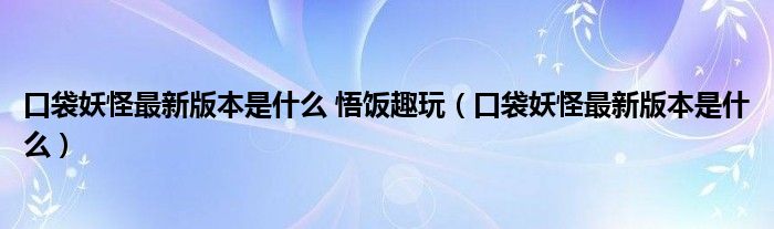 口袋妖怪最新版本是什么 悟饭趣玩（口袋妖怪最新版本是什么）