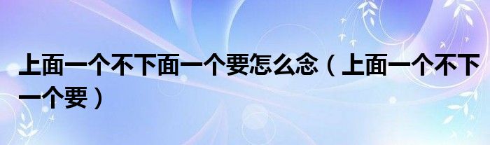 上面一个不下面一个要怎么念（上面一个不下一个要）