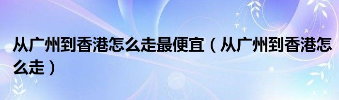 从广州到香港怎么走最便宜（从广州到香港怎么走）