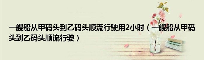 一艘船从甲码头到乙码头顺流行驶用2小时（一艘船从甲码头到乙码头顺流行驶）