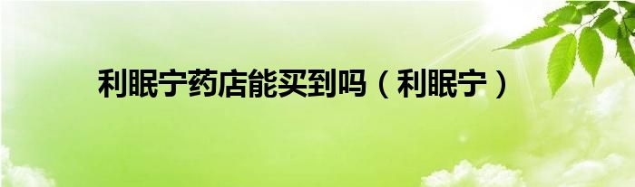 利眠宁药店能买到吗（利眠宁）