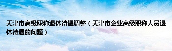 天津市高级职称退休待遇调整（天津市企业高级职称人员退休待遇的问题）