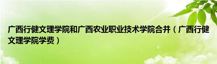 广西行健文理学院和广西农业职业技术学院合并（广西行健文理学院学费）