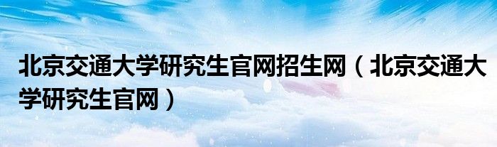 北京交通大学研究生官网招生网（北京交通大学研究生官网）