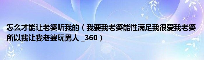 怎么才能让老婆听我的（我要我老婆能性满足我很爱我老婆 所以我让我老婆玩男人 _360）