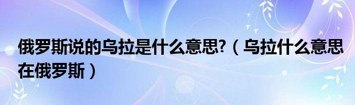 俄罗斯说的乌拉是什么意思?（乌拉什么意思在俄罗斯）