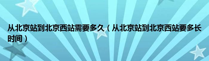 从北京站到北京西站需要多久（从北京站到北京西站要多长时间）