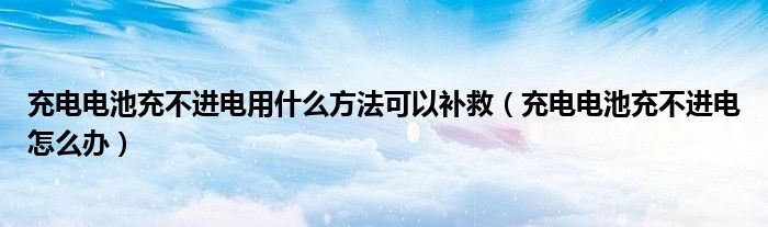 充电电池充不进电用什么方法可以补救（充电电池充不进电怎么办）