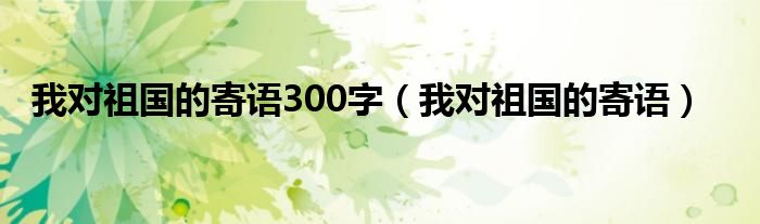 我对祖国的寄语300字（我对祖国的寄语）