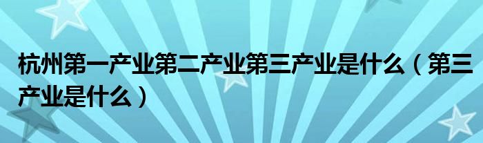 杭州第一产业第二产业第三产业是什么（第三产业是什么）