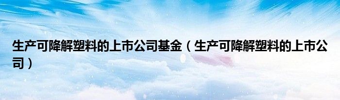 生产可降解塑料的上市公司基金（生产可降解塑料的上市公司）