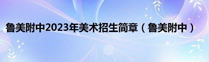 鲁美附中2023年美术招生简章（鲁美附中）