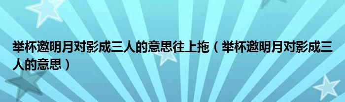 举杯邀明月对影成三人的意思往上拖（举杯邀明月对影成三人的意思）