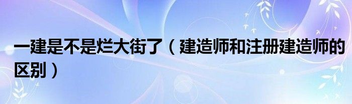 一建是不是烂大街了（建造师和注册建造师的区别）