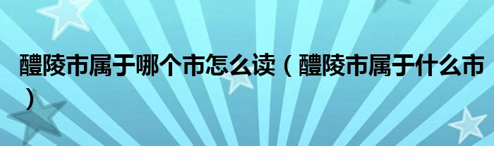 醴陵市属于哪个市怎么读（醴陵市属于什么市）