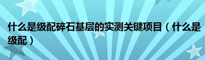 什么是级配碎石基层的实测关键项目（什么是级配）