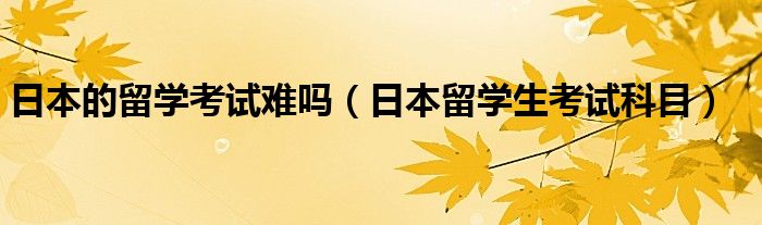 日本的留学考试难吗（日本留学生考试科目）