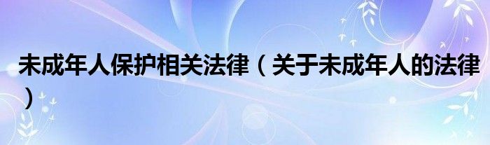 未成年人保护相关法律（关于未成年人的法律）