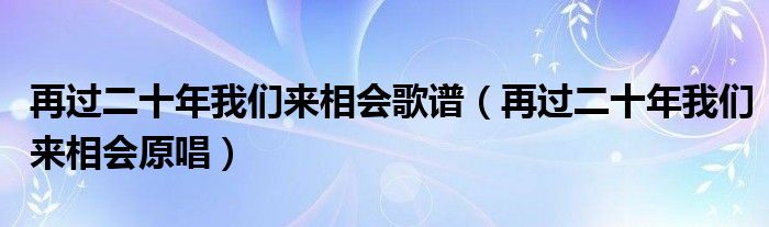 再过二十年我们来相会歌谱（再过二十年我们来相会原唱）