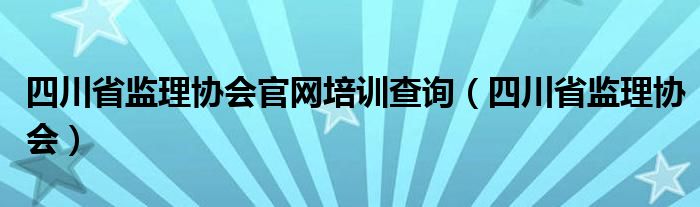 四川省监理协会官网培训查询（四川省监理协会）