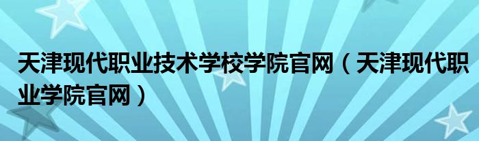 天津现代职业技术学校学院官网（天津现代职业学院官网）