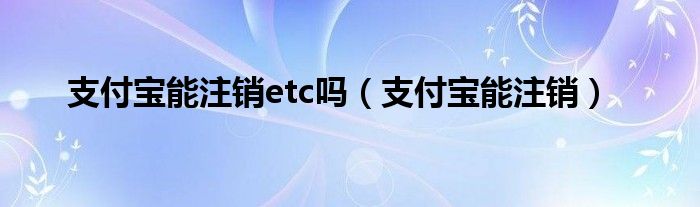 支付宝能注销etc吗（支付宝能注销）