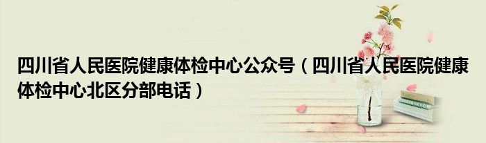 四川省人民医院健康体检中心公众号（四川省人民医院健康体检中心北区分部电话）