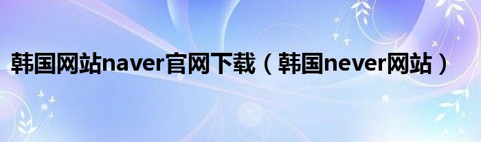 韩国网站naver官网下载（韩国never网站）