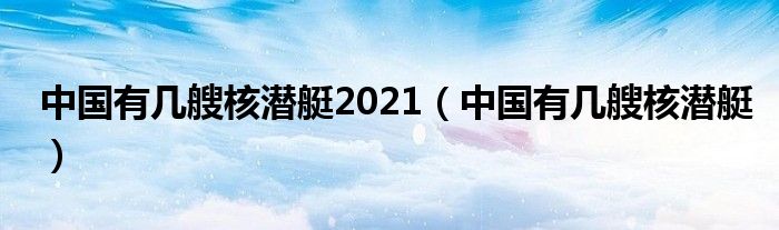 中国有几艘核潜艇2021（中国有几艘核潜艇）