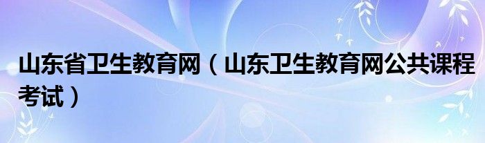 山东省卫生教育网（山东卫生教育网公共课程考试）