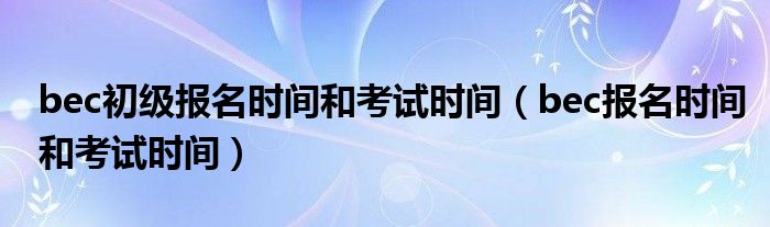 bec初级报名时间和考试时间（bec报名时间和考试时间）