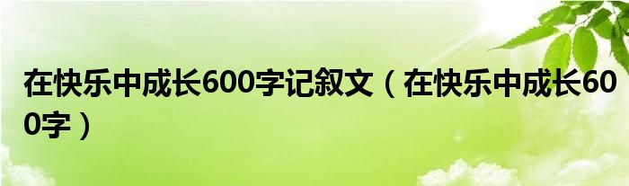 在快乐中成长600字记叙文（在快乐中成长600字）