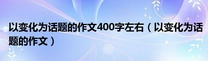 以变化为话题的作文400字左右（以变化为话题的作文）