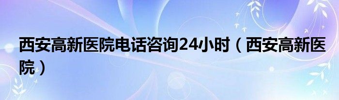 西安高新医院电话咨询24小时（西安高新医院）