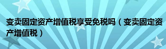 变卖固定资产增值税享受免税吗（变卖固定资产增值税）