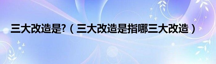 三大改造是?（三大改造是指哪三大改造）