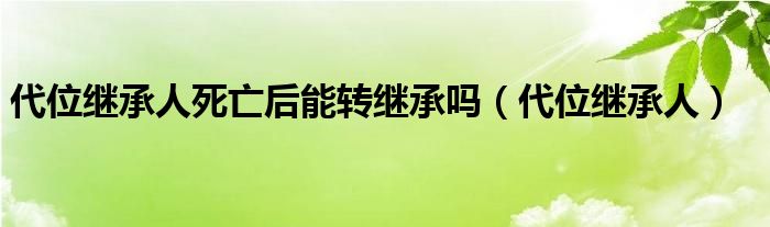 代位继承人死亡后能转继承吗（代位继承人）