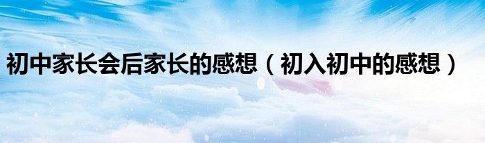 初中家长会后家长的感想（初入初中的感想）